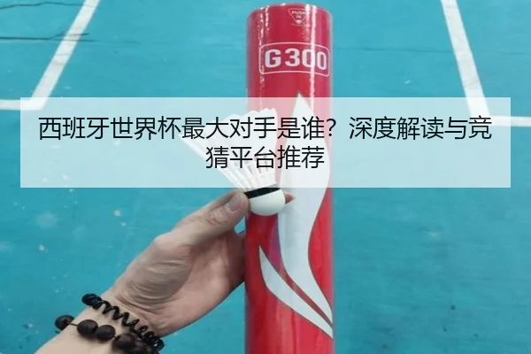 西班牙世界杯最大对手是谁？深度解读与竞猜平台推荐