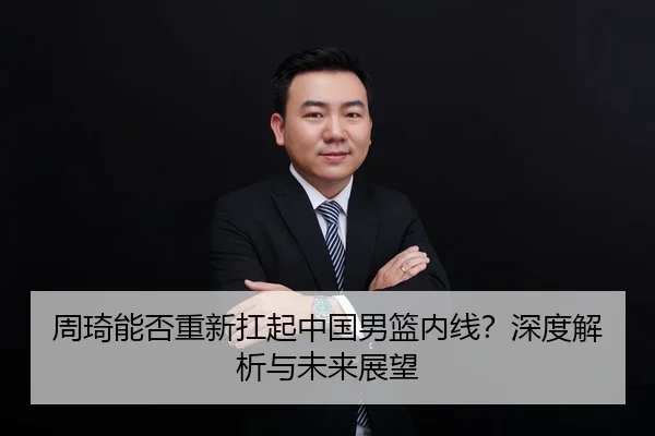 周琦能否重新扛起中国男篮内线？深度解析与未来展望